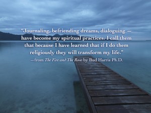 Journaling, befriending dreams, dialoguing — have become my spiritual practices. I call them that because I have learned that if I do them religiously they will transform my life.