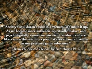 Society’s soul doesn’t exist in a vacuum. We make it up. As we become more authentic, spiritually mature and psychologically aware, we can each transform culture like a stone thrown into a pond. Waves emanate from us as our presence gains substance.